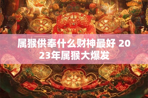 属猴供奉什么财神最好 2023年属猴大爆发