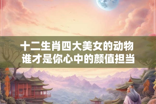 十二生肖四大美女的动物 谁才是你心中的颜值担当