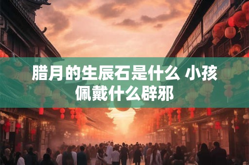 腊月的生辰石是什么 小孩佩戴什么辟邪