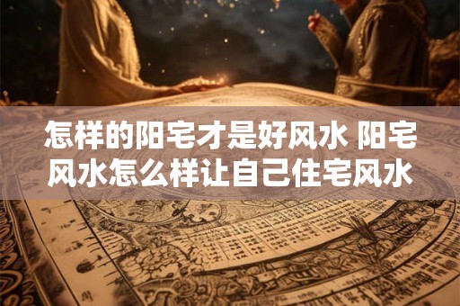 怎样的阳宅才是好风水 阳宅风水怎么样让自己住宅风水好起来
