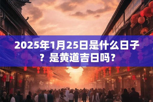 2025年1月25日是什么日子？是黄道吉日吗？