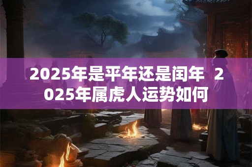 2025年是平年还是闰年  2025年属虎人运势如何