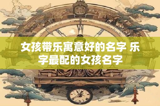女孩带乐寓意好的名字 乐字最配的女孩名字