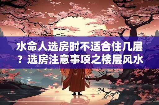 水命人选房时不适合住几层？选房注意事项之楼层风水