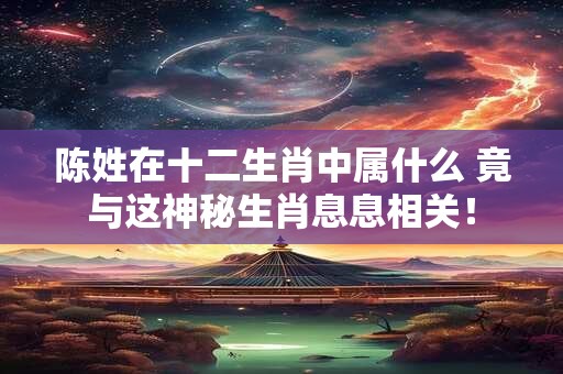 陈姓在十二生肖中属什么 竟与这神秘生肖息息相关！