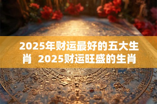2025年财运最好的五大生肖  2025财运旺盛的生肖