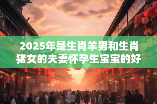 2025年是生肖羊男和生肖猪女的夫妻怀孕生宝宝的好年份吗？