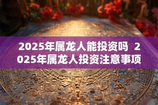 2025年属龙人能投资吗  2025年属龙人投资注意事项