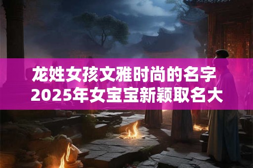 龙姓女孩文雅时尚的名字 2025年女宝宝新颖取名大全