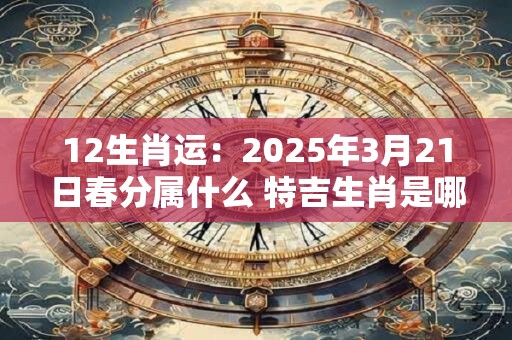 12生肖运：2025年3月21日春分属什么 特吉生肖是哪几个