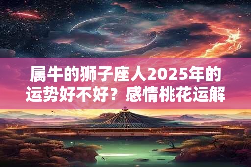 属牛的狮子座人2025年的运势好不好?感情桃花运解析 属牛的狮子座人2025年的运势好不好?感情桃花运解析