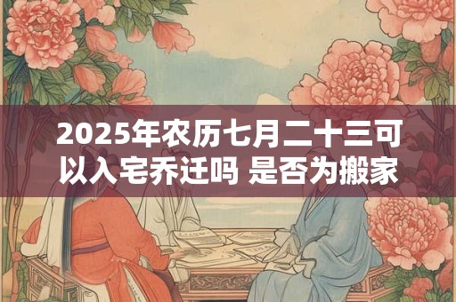 2025年农历七月二十三可以入宅乔迁吗 是否为搬家黄道吉日