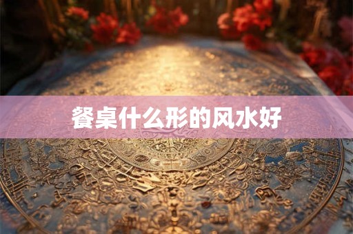 餐桌什么形的风水好