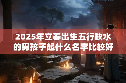2025年立春出生五行缺水的男孩子起什么名字比较好？