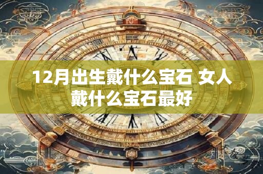 12月出生戴什么宝石 女人戴什么宝石最好