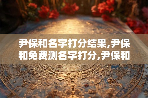 尹保和名字打分结果,尹保和免费测名字打分,尹保和周易免费测名字打分
