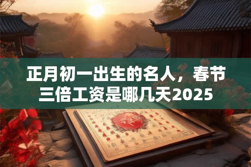 正月初一出生的名人，春节三倍工资是哪几天2025
