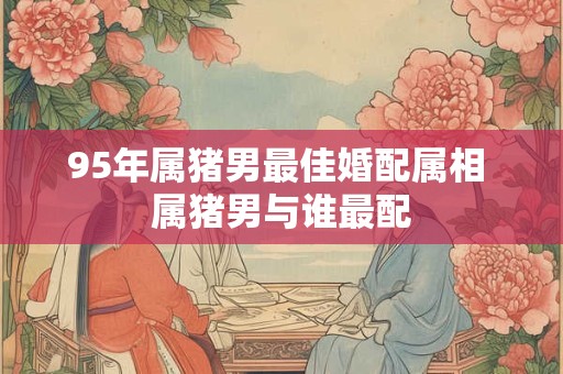 95年属猪男最佳婚配属相 属猪男与谁最配