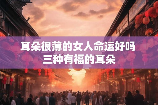 耳朵很薄的女人命运好吗 三种有福的耳朵 耳朵很薄的女人命运好吗 三种有福的耳朵