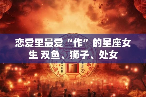 恋爱里最爱“作”的星座女生 双鱼、狮子、处女