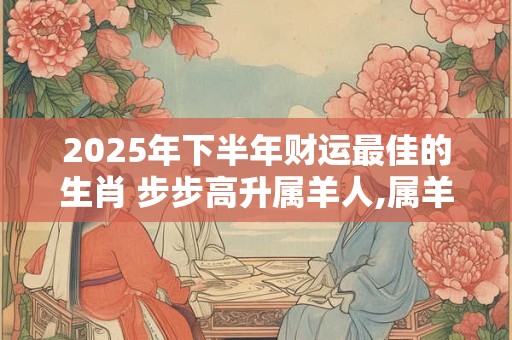 2025年下半年财运最佳的生肖 步步高升属羊人,属羊与属兔搭配财运怎么样
