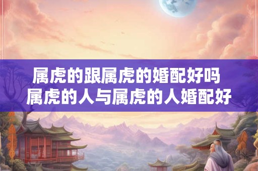 属虎的跟属虎的婚配好吗 属虎的人与属虎的人婚配好吗