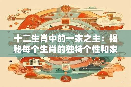 十二生肖中的一家之主：揭秘每个生肖的独特个性和家庭角色