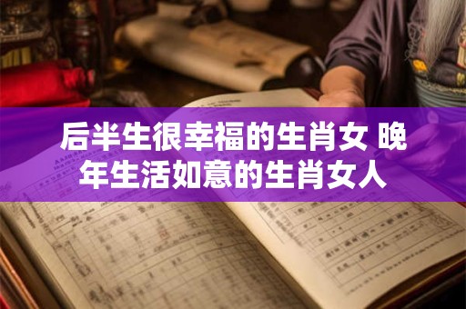 后半生很幸福的生肖女 晚年生活如意的生肖女人