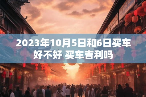 2023年10月5日和6日买车好不好 买车吉利吗
