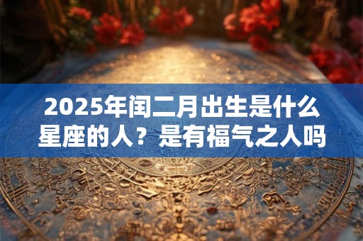 2025年闰二月出生是什么星座的人？是有福气之人吗