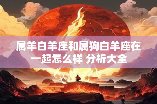 属羊白羊座和属狗白羊座在一起怎么样 分析大全
