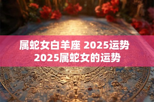 属蛇女白羊座 2025运势  2025属蛇女的运势