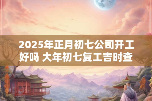 2025年正月初七公司开工好吗 大年初七复工吉时查询