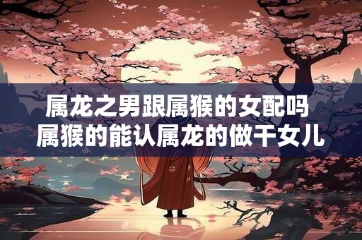 属龙之男跟属猴的女配吗 属猴的能认属龙的做干女儿吗