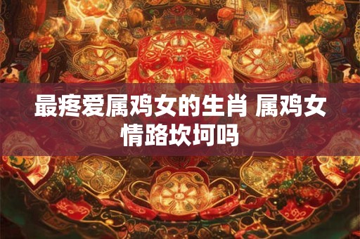最疼爱属鸡女的生肖 属鸡女情路坎坷吗