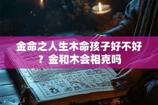 金命之人生木命孩子好不好?金和木会相克吗 金命之人生木命孩子好不好?金和木会相克吗