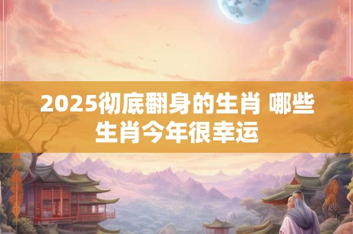 2025彻底翻身的生肖 哪些生肖今年很幸运