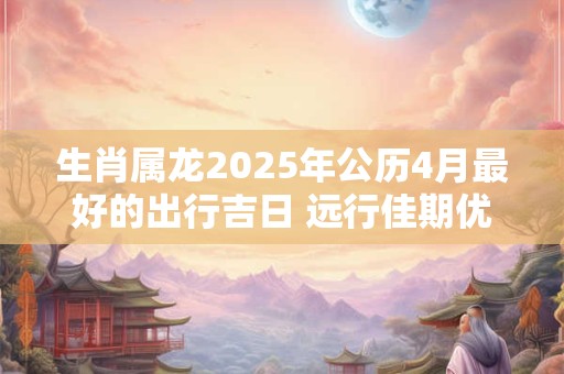 生肖属龙2025年公历4月最好的出行吉日 远行佳期优选