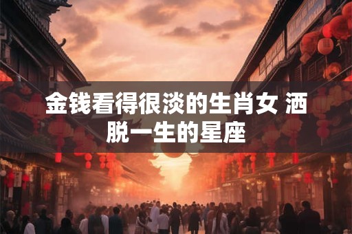 金钱看得很淡的生肖女 洒脱一生的星座
