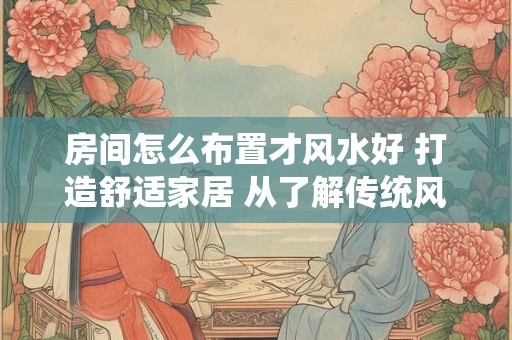 房间怎么布置才风水好 打造舒适家居 从了解传统风水开始！