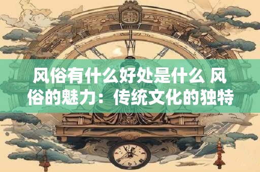 风俗有什么好处是什么 风俗的魅力：传统文化的独特价值