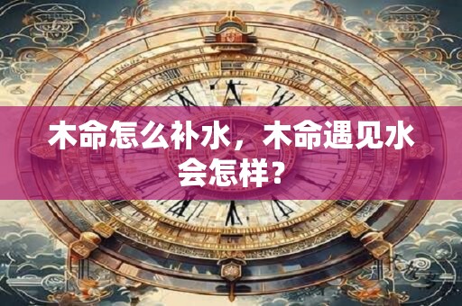 木命怎么补水，木命遇见水会怎样？