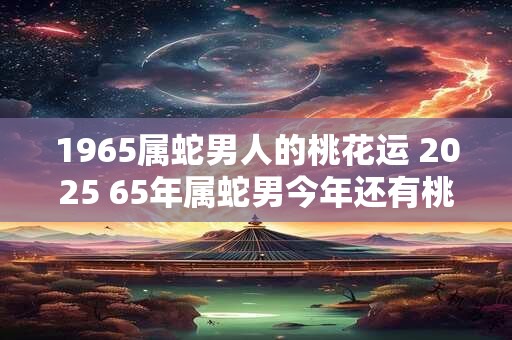 1965属蛇男人的桃花运 2025 65年属蛇男今年还有桃花运吗