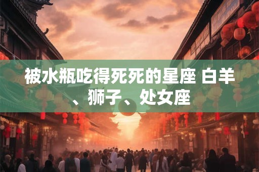 被水瓶吃得死死的星座 白羊、狮子、处女座 被水瓶吃得死死的星座 白羊、狮子、处女座