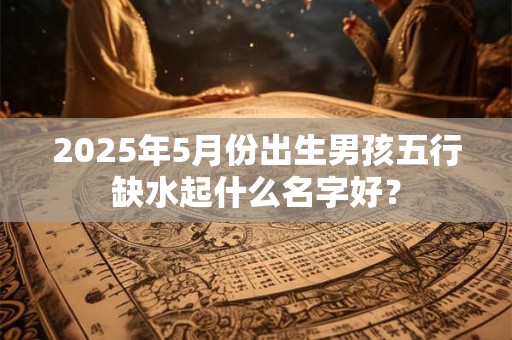 2025年5月份出生男孩五行缺水起什么名字好？