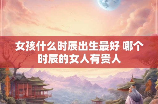 女孩什么时辰出生最好 哪个时辰的女人有贵人