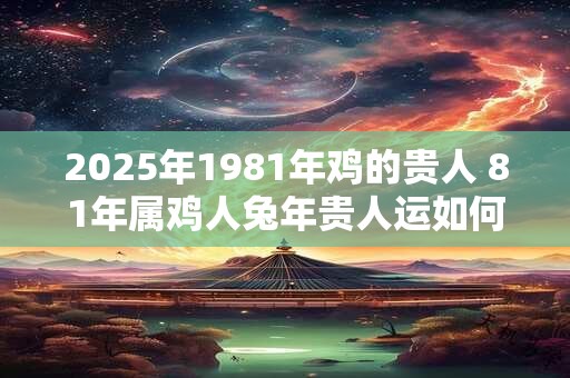 2025年1981年鸡的贵人 81年属鸡人兔年贵人运如何 2025年1981年鸡的贵人 81年属鸡人兔年贵人运如何