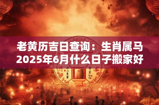 老黄历吉日查询：生肖属马2025年6月什么日子搬家好