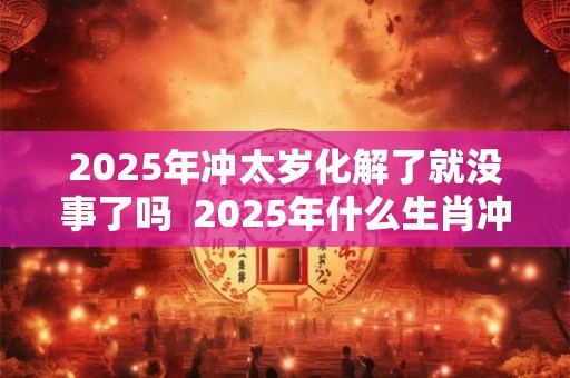 2025年冲太岁化解了就没事了吗  2025年什么生肖冲太岁