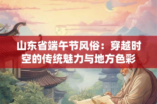 山东省端午节风俗：穿越时空的传统魅力与地方色彩